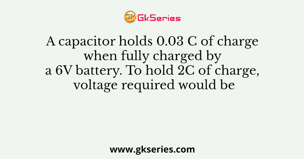 A capacitor holds 0.03 C of charge when fully charged by a 6V battery. To hold 2C of charge, voltage required would be