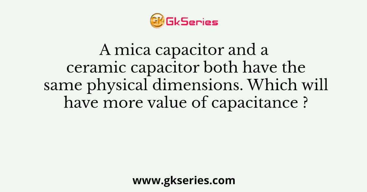 A mica capacitor and a ceramic capacitor both have the same physical dimensions. Which will have more value of capacitance ?