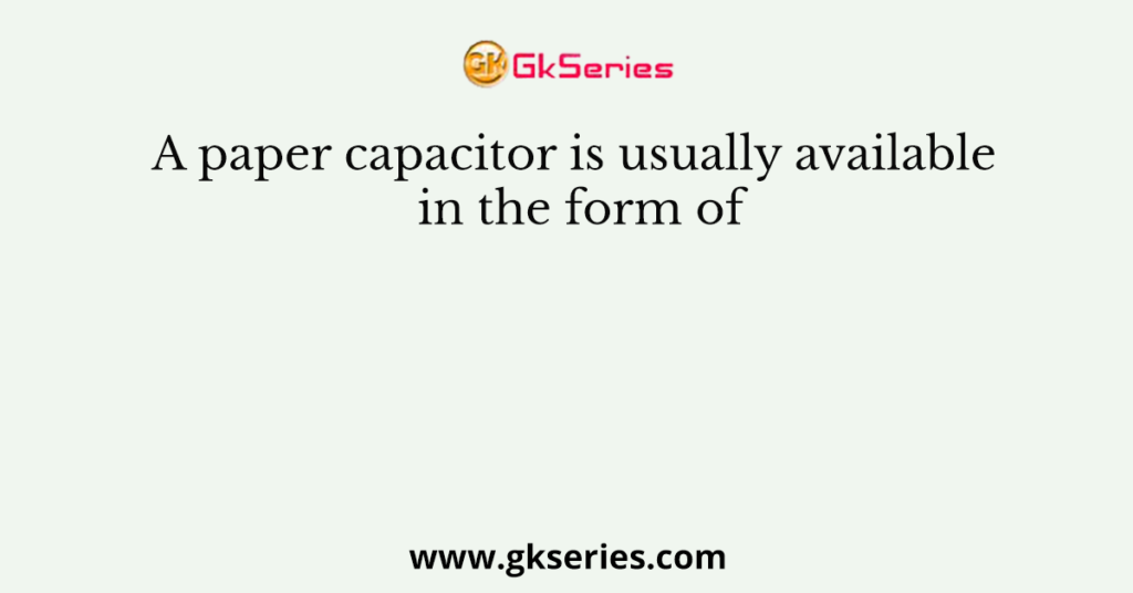 A paper capacitor is usually available in the form of