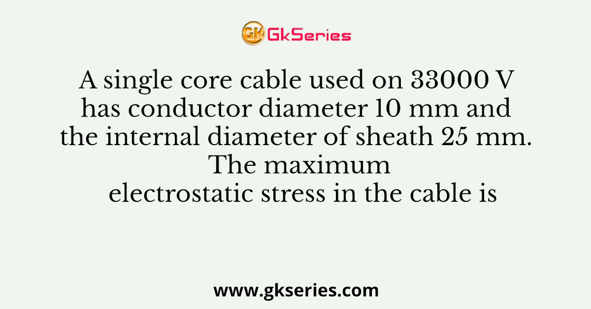 A single core cable used on 33000 V has conductor diameter 10 mm and the internal diameter of sheath 25 mm. The maximum electrostatic stress in the cable is