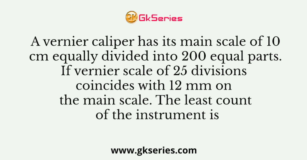 A vernier caliper has its main scale of 10 cm equally divided into 200 equal parts. If vernier scale of 25 divisions coincides with 12 mm on the main scale. The least count of the instrument is