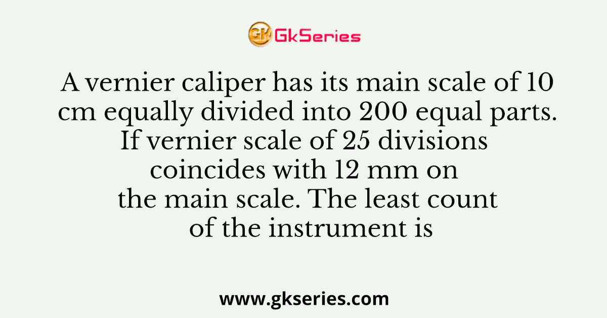 A vernier caliper has its main scale of 10 cm equally divided into 200 equal parts. If vernier scale of 25 divisions coincides with 12 mm on the main scale. The least count of the instrument is