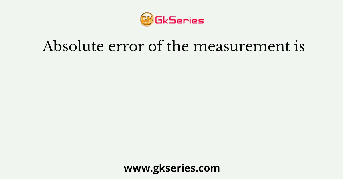 Absolute error of the measurement is