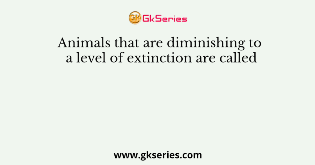 Animals that are diminishing to a level of extinction are called