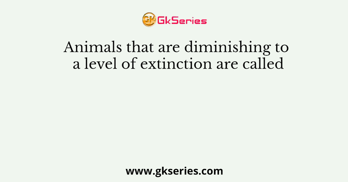 Animals that are diminishing to a level of extinction are called