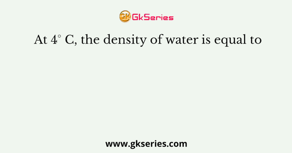 At 4° C, the density of water is equal to