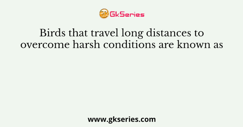 Birds that travel long distances to overcome harsh conditions are known as