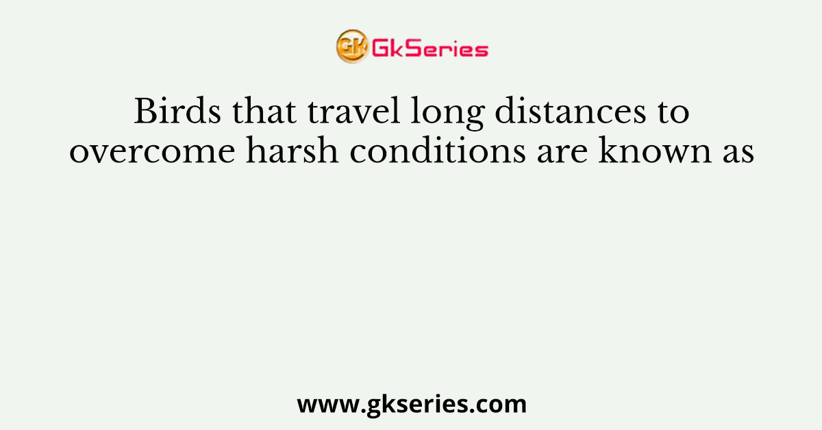 Birds that travel long distances to overcome harsh conditions are known as
