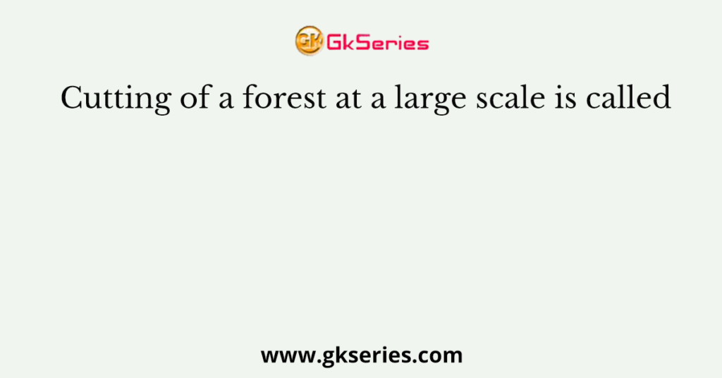 Cutting of a forest at a large scale is called