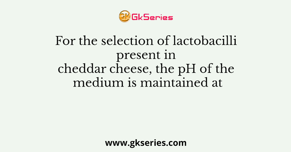 For the selection of lactobacilli present in cheddar cheese, the pH of the medium is maintained at