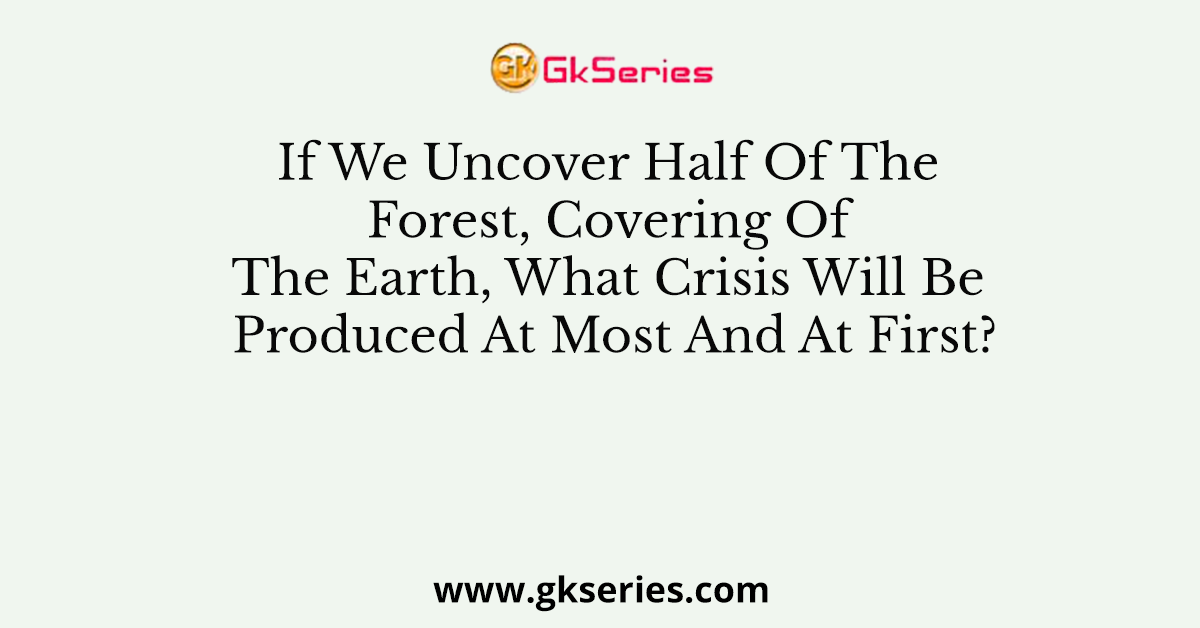 If We Uncover Half Of The Forest, Covering Of The Earth, What Crisis Will Be Produced At Most And At First?
