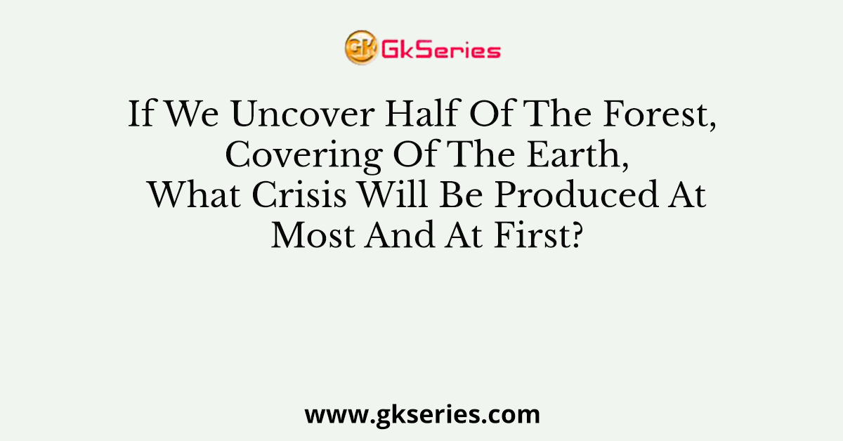 If We Uncover Half Of The Forest, Covering Of The Earth, What Crisis Will Be Produced At Most And At First?