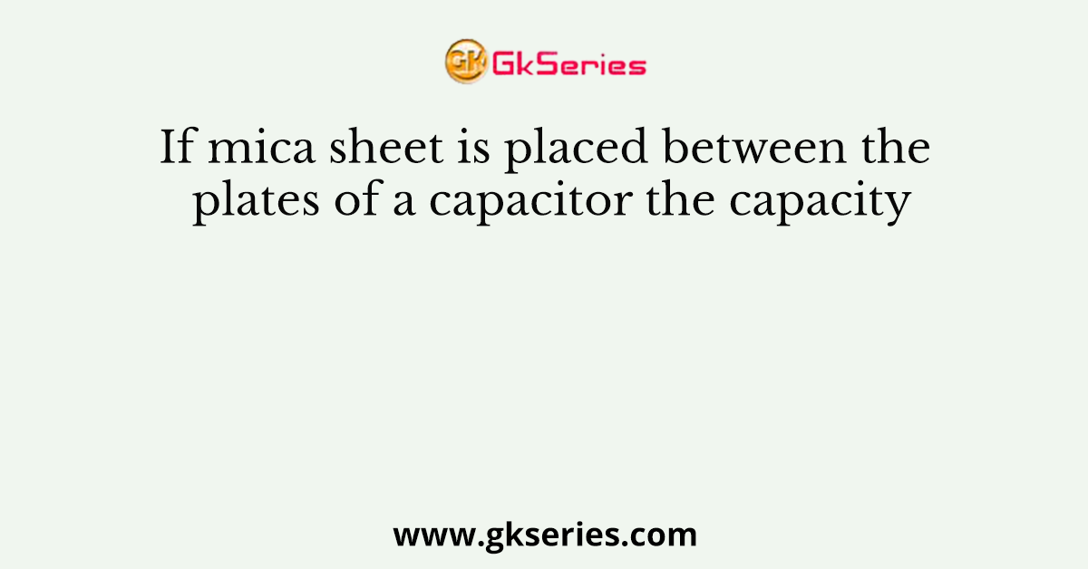 If mica sheet is placed between the plates of a capacitor the capacity