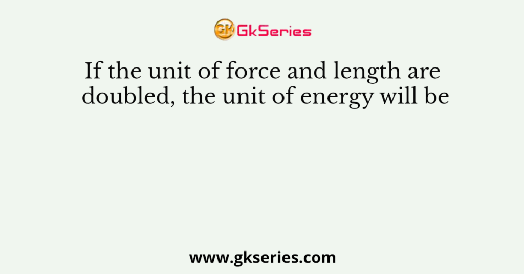 If the unit of force and length are doubled, the unit of energy will be