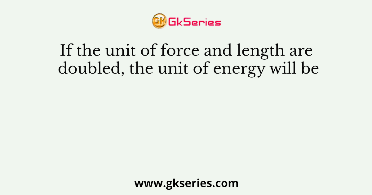 If the unit of force and length are doubled, the unit of energy will be