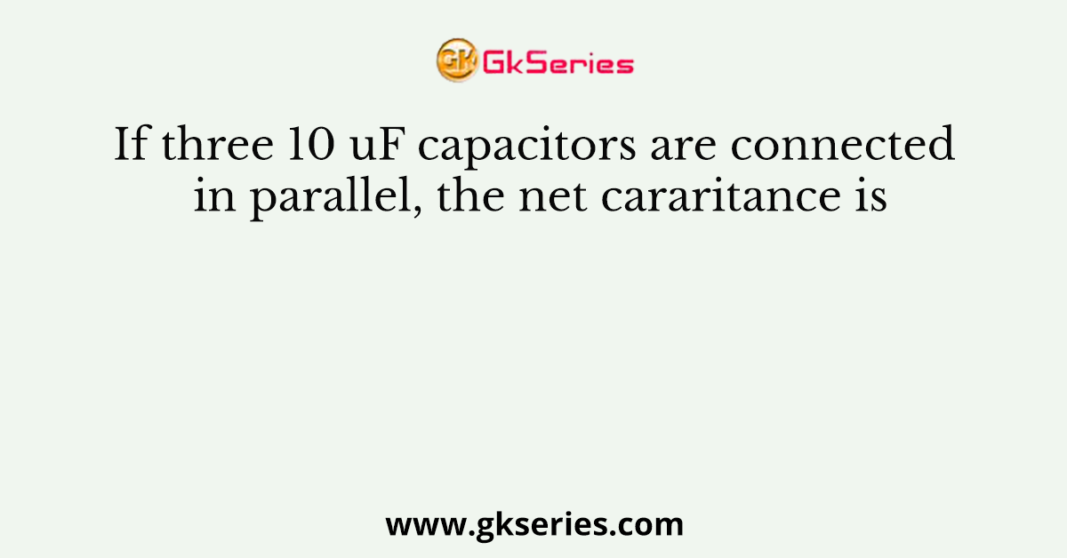 If three 10 uF capacitors are connected in parallel, the net cararitance is