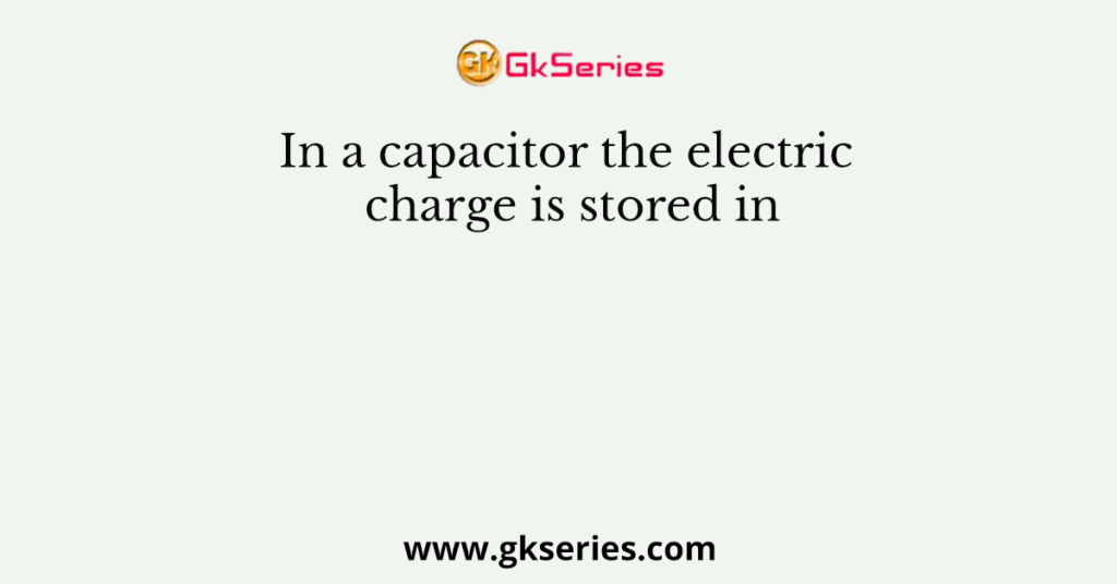 In a capacitor the electric charge is stored in