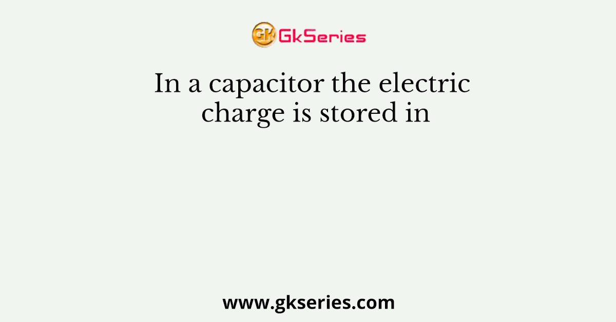 In a capacitor the electric charge is stored in