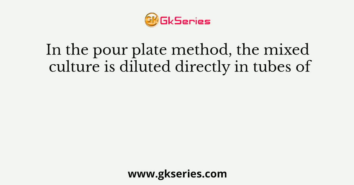 In the pour plate method, the mixed culture is diluted directly in tubes of