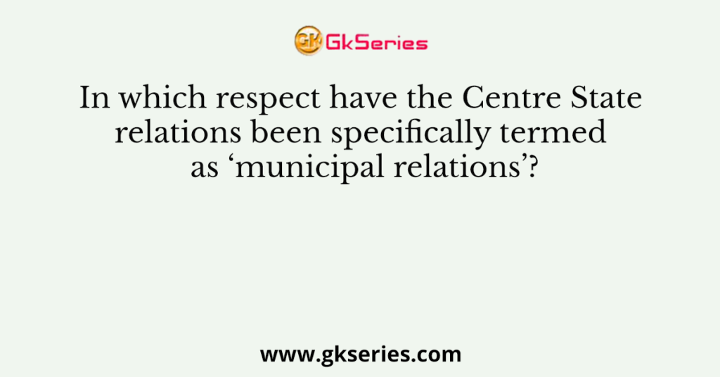 In which respect have the Centre State relations been specifically termed as ‘municipal relations’?