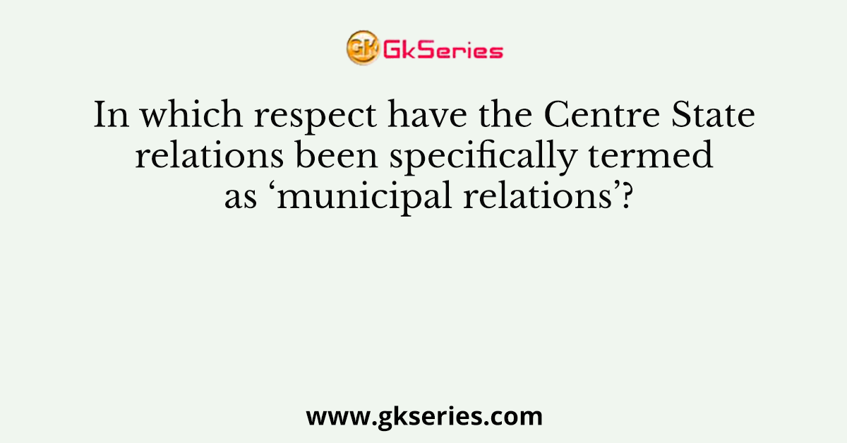 In which respect have the Centre State relations been specifically termed as ‘municipal relations’?