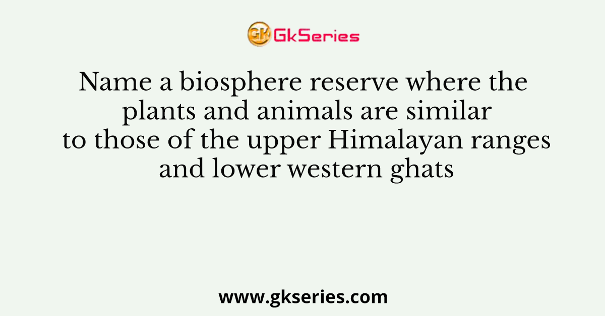 Name a biosphere reserve where the plants and animals are similar to those of the upper Himalayan ranges and lower western ghats