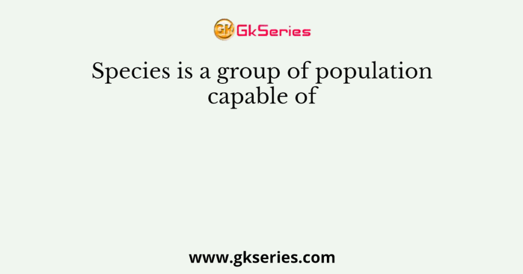 Species is a group of population capable of