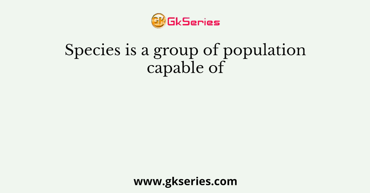 Species is a group of population capable of