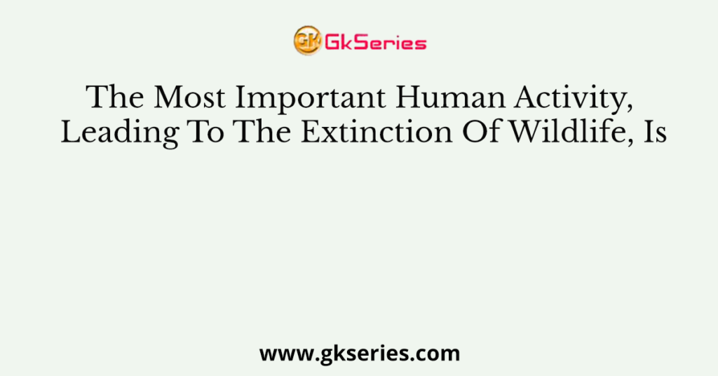 The Most Important Human Activity, Leading To The Extinction Of Wildlife, Is