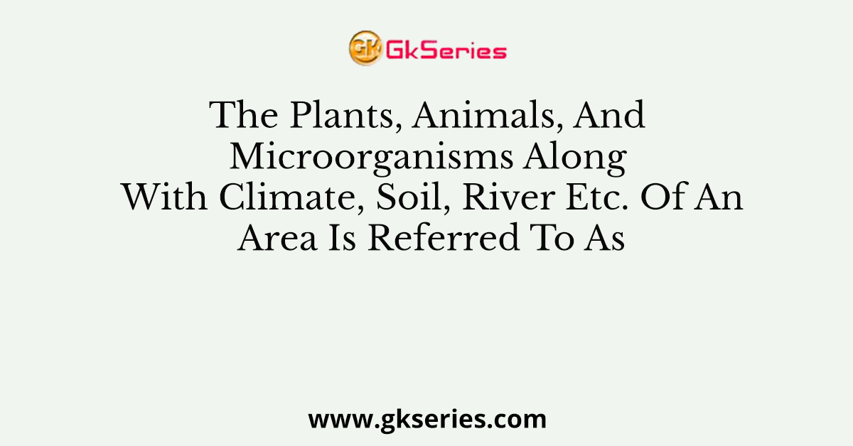 The Plants, Animals, And Microorganisms Along With Climate, Soil, River Etc. Of An Area Is Referred To As