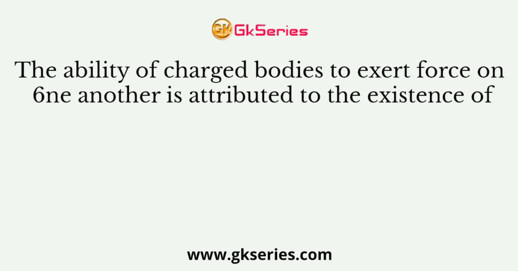 The ability of charged bodies to exert force on 6ne another is attributed to the existence of