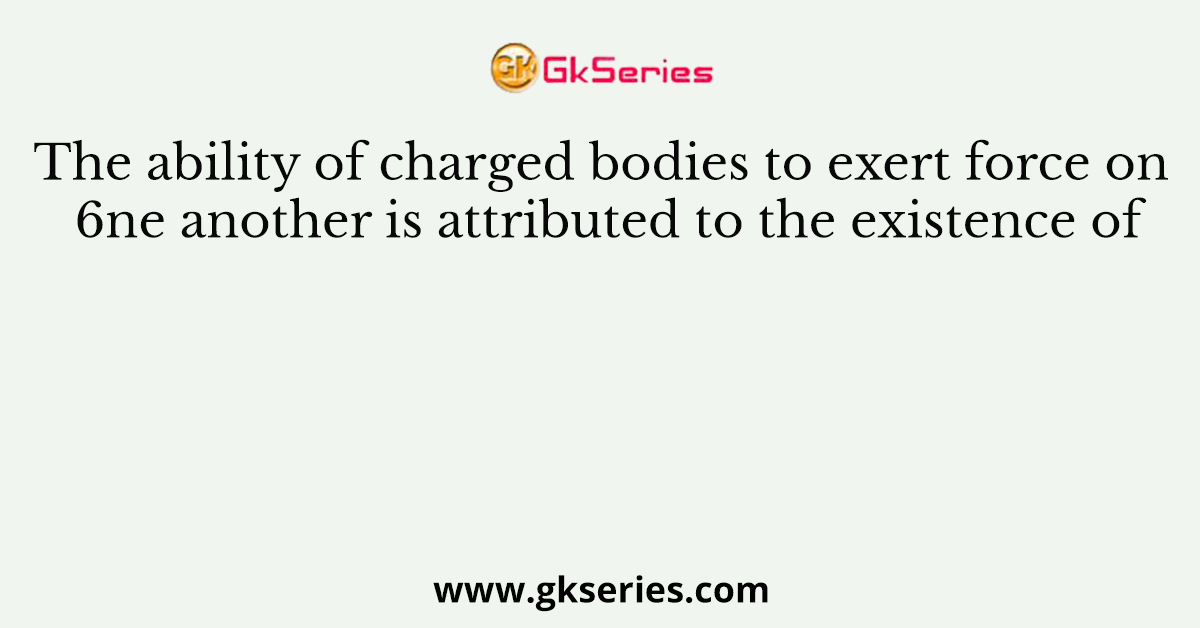 The ability of charged bodies to exert force on 6ne another is attributed to the existence of