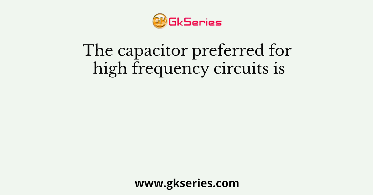 The capacitor preferred for high frequency circuits is