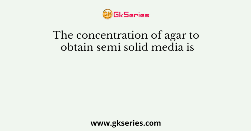 The concentration of agar to obtain semi solid media is