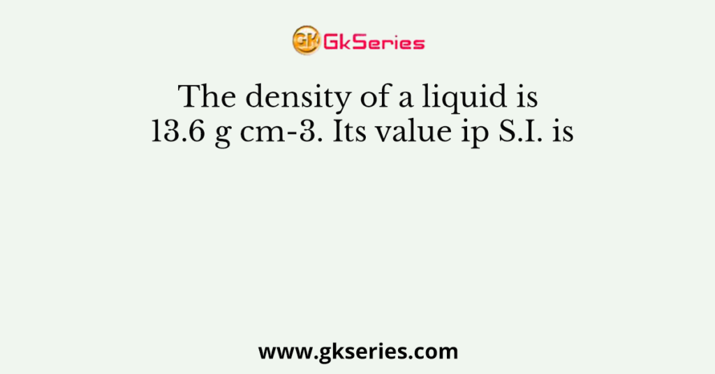 The density of a liquid is 13.6 g cm-3. Its value ip S.I. is