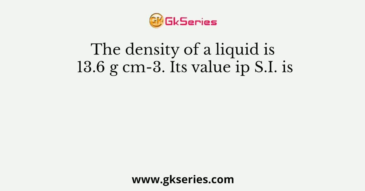 The density of a liquid is 13.6 g cm-3. Its value ip S.I. is