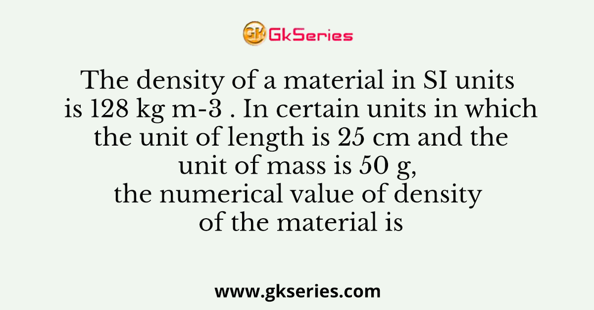 The density of a material in SI units is 128 kg m-3 . In certain units in which the unit of length is 25 cm and the unit of mass is 50 g, the numerical value of density of the material is