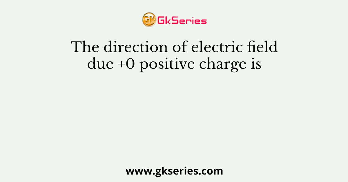 The direction of electric field due +0 positive charge is