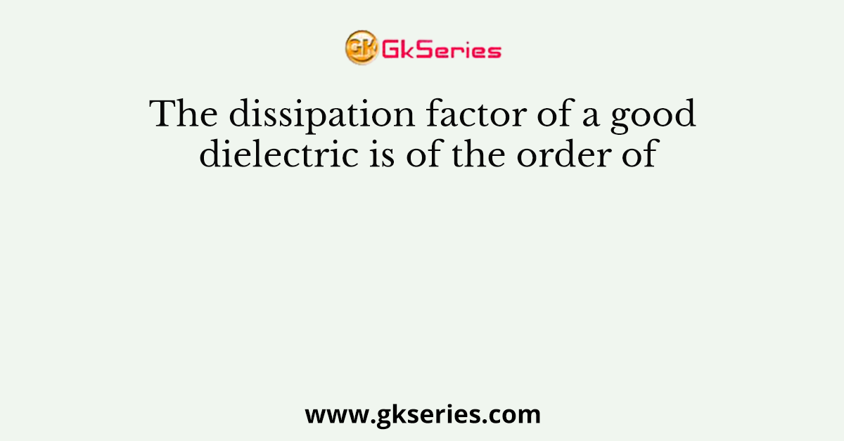 The dissipation factor of a good dielectric is of the order of