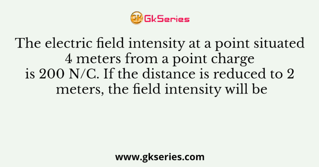 The electric field intensity at a point situated 4 meters from a point charge is 200 N/C. If the distance is reduced to 2 meters, the field intensity will be