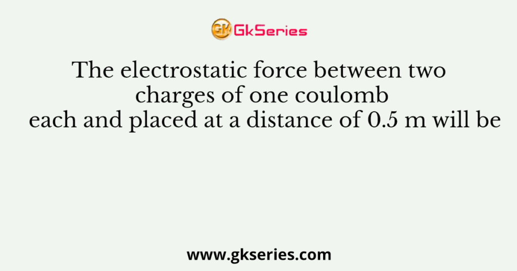 The electrostatic force between two charges of one coulomb each and placed at a distance of 0.5 m will be