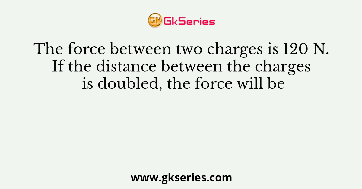 The force between two charges is 120 N. If the distance between the charges is doubled, the force will be