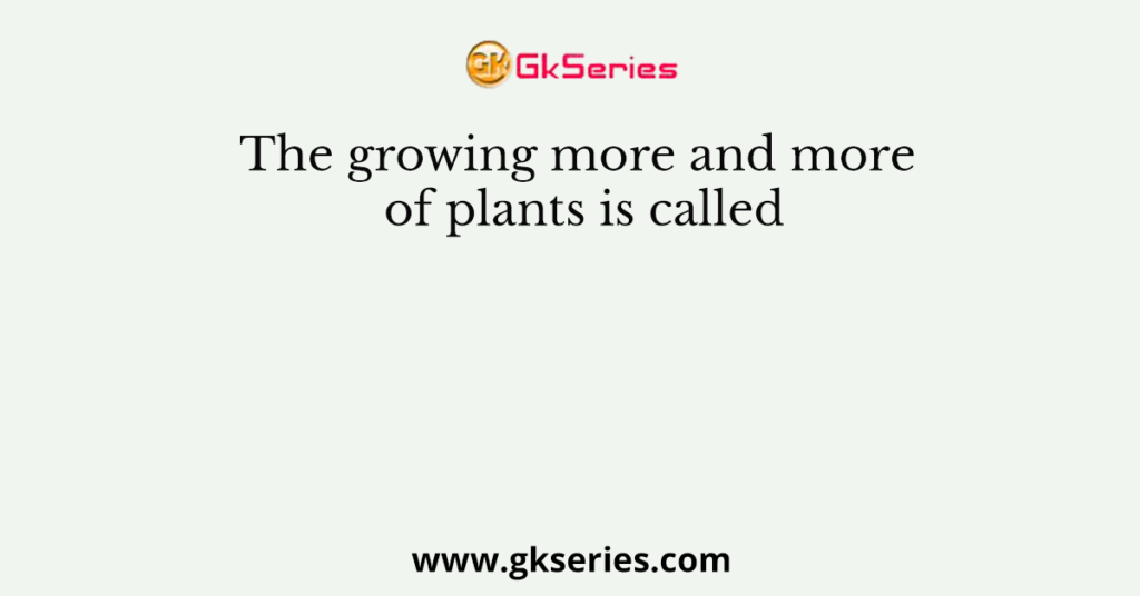 The growing more and more of plants is called