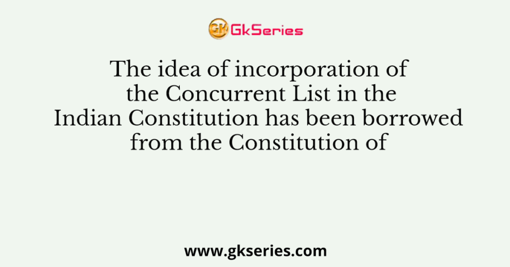 The idea of incorporation of the Concurrent List in the Indian Constitution has been borrowed from the Constitution of