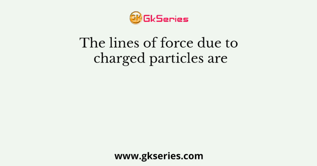 The lines of force due to charged particles are