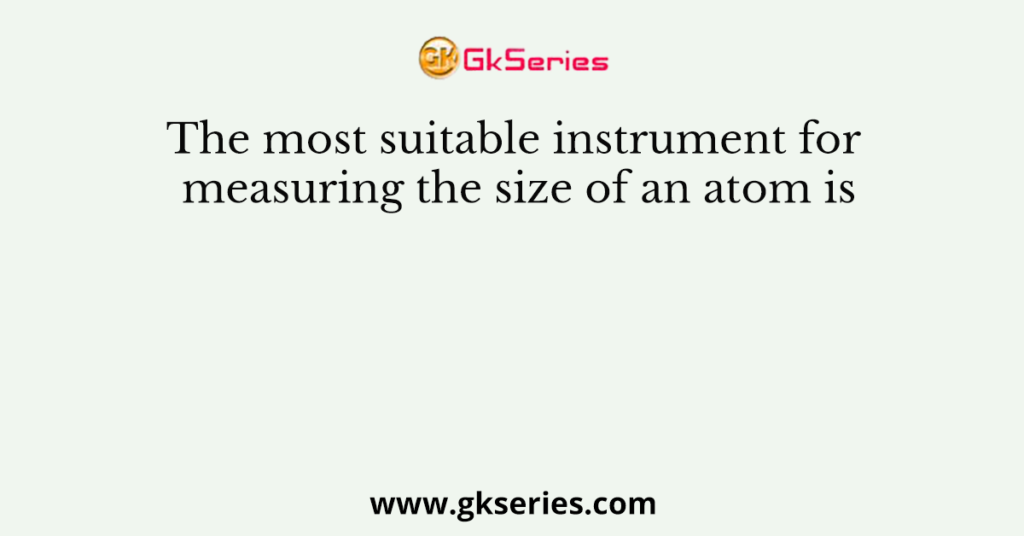 The most suitable instrument for measuring the size of an atom is