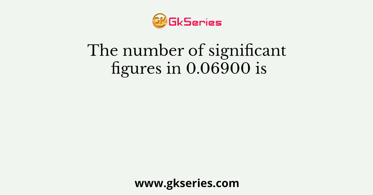 The number of significant figures in 0.06900 is