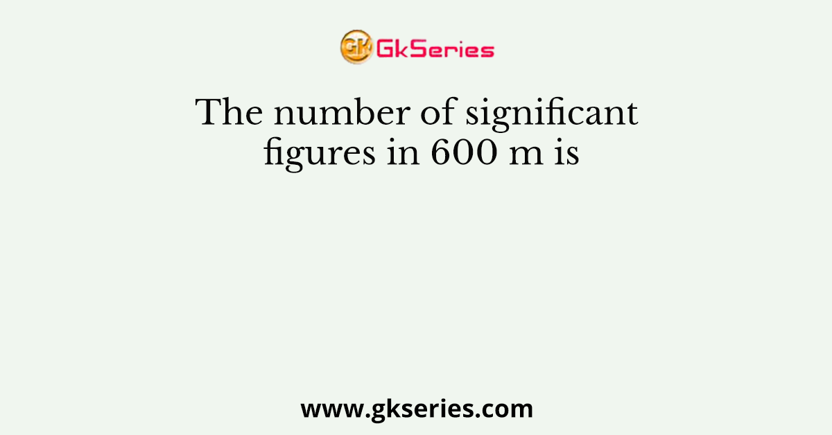 The number of significant figures in 600 m is