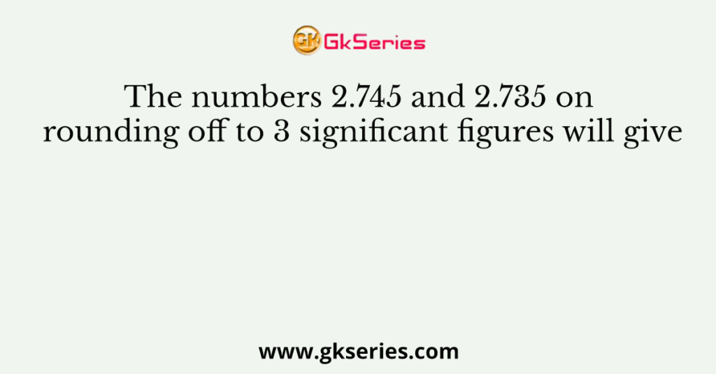 The numbers 2.745 and 2.735 on rounding off to 3 significant figures will give