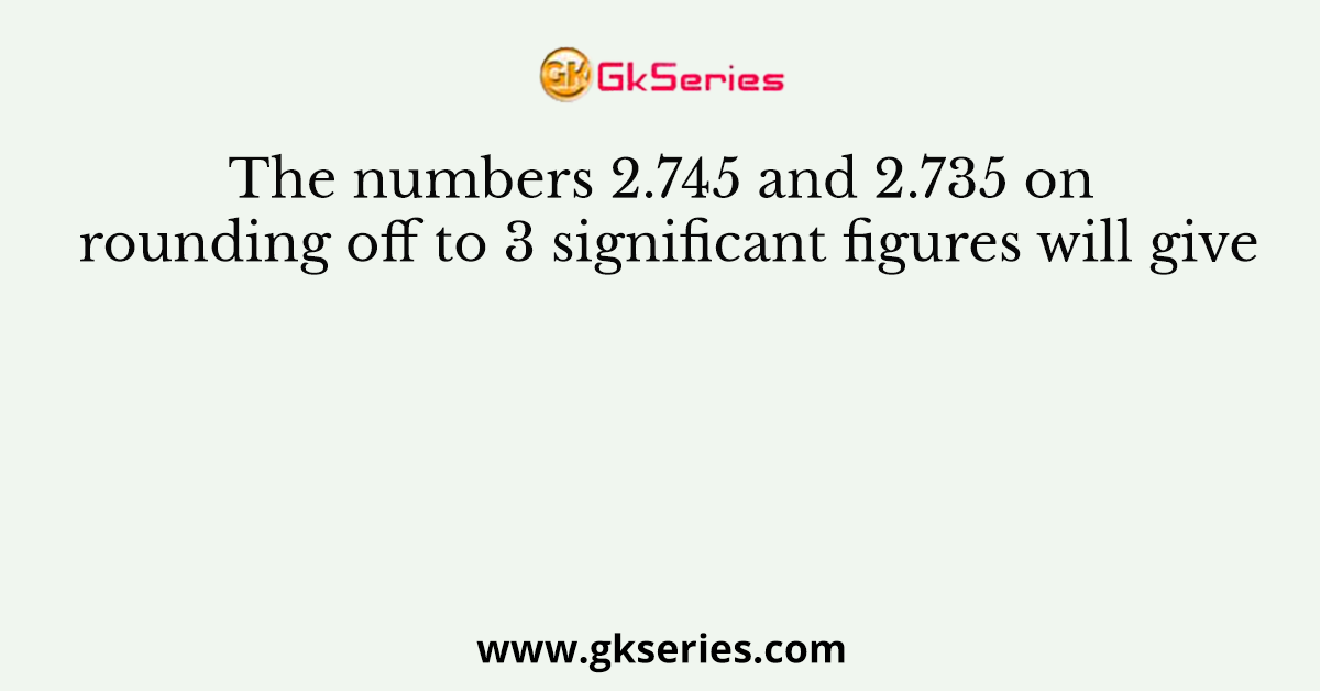 The numbers 2.745 and 2.735 on rounding off to 3 significant figures will give